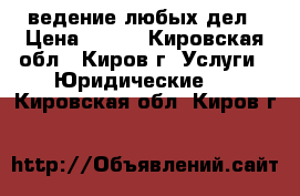 ведение любых дел › Цена ­ 500 - Кировская обл., Киров г. Услуги » Юридические   . Кировская обл.,Киров г.